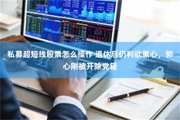 私募超短线股票怎么操作 退休后仍利欲熏心，郭心刚被开除党籍