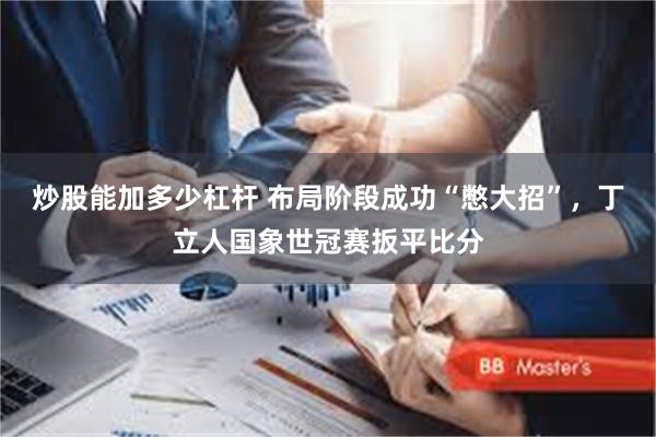 炒股能加多少杠杆 布局阶段成功“憋大招”，丁立人国象世冠赛扳平比分