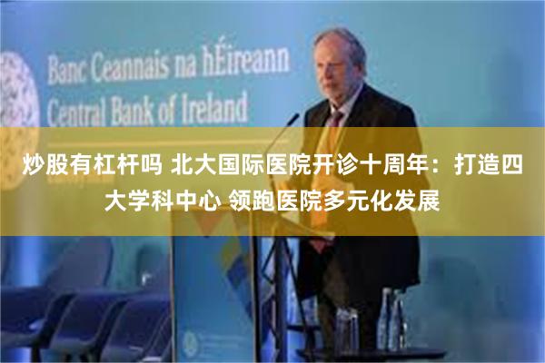 炒股有杠杆吗 北大国际医院开诊十周年：打造四大学科中心 领跑医院多元化发展