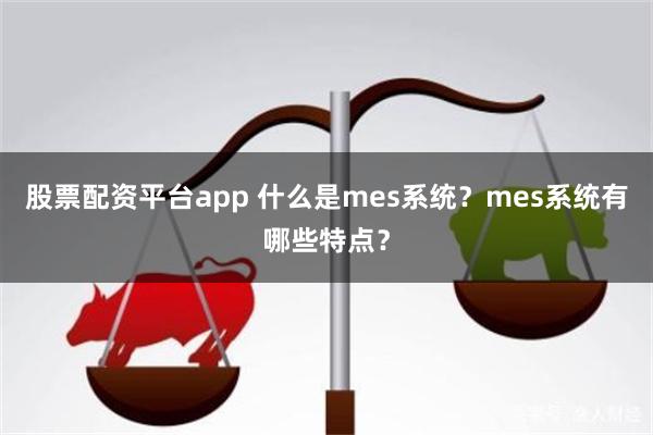 股票配资平台app 什么是mes系统？mes系统有哪些特点？