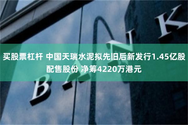 买股票杠杆 中国天瑞水泥拟先旧后新发行1.45亿股配售股份 净筹4220万港元
