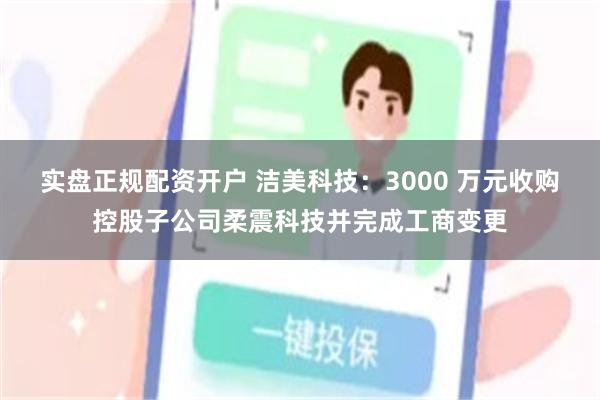 实盘正规配资开户 洁美科技：3000 万元收购控股子公司柔震科技并完成工商变更