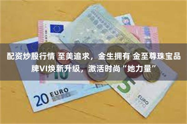 配资炒股行情 至美追求，金生拥有 金至尊珠宝品牌VI焕新升级，激活时尚“她力量”