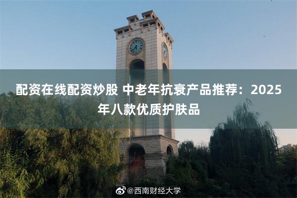 配资在线配资炒股 中老年抗衰产品推荐：2025年八款优质护肤品