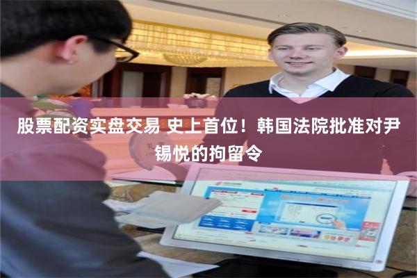 股票配资实盘交易 史上首位！韩国法院批准对尹锡悦的拘留令