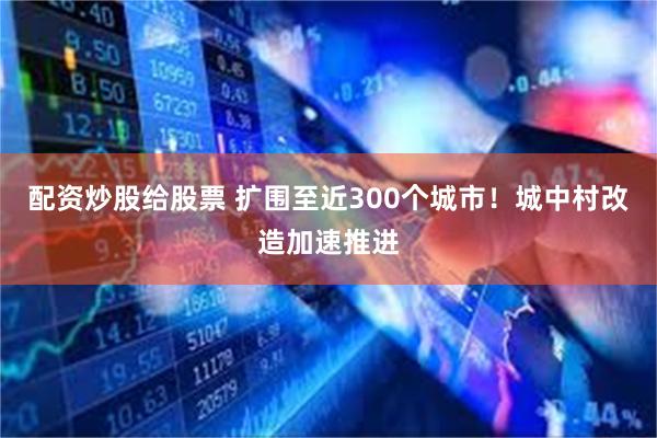 配资炒股给股票 扩围至近300个城市！城中村改造加速推进