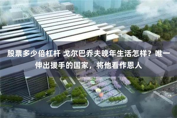 股票多少倍杠杆 戈尔巴乔夫晚年生活怎样？唯一伸出援手的国家，将他看作恩人