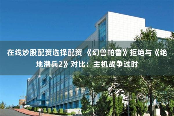 在线炒股配资选择配资 《幻兽帕鲁》拒绝与《绝地潜兵2》对比：主机战争过时
