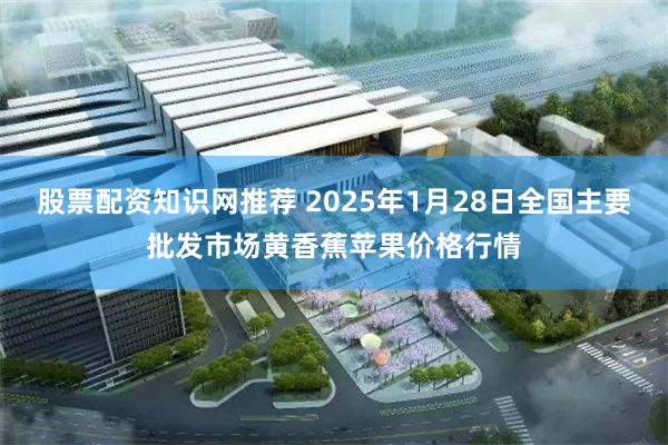 股票配资知识网推荐 2025年1月28日全国主要批发市场黄香蕉苹果价格行情