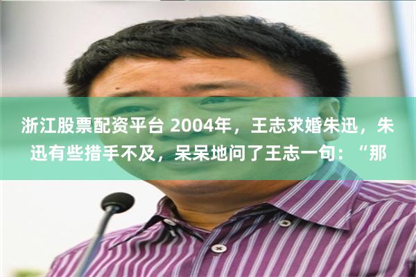 浙江股票配资平台 2004年，王志求婚朱迅，朱迅有些措手不及，呆呆地问了王志一句：“那