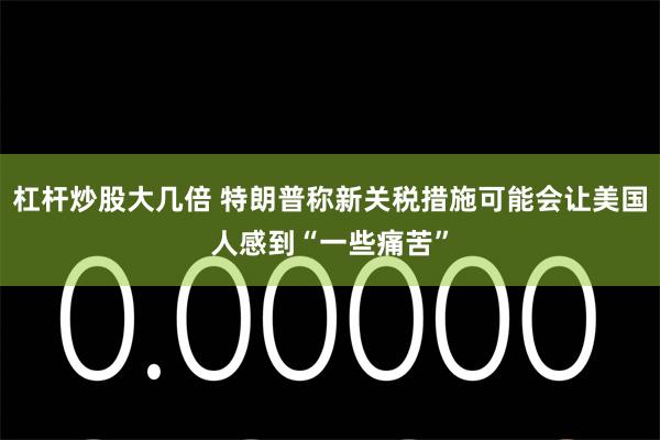 杠杆炒股大几倍 特朗普称新关税措施可能会让美国人感到“一些痛苦”
