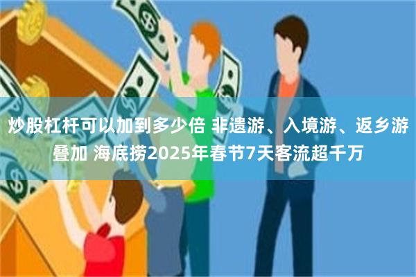 炒股杠杆可以加到多少倍 非遗游、入境游、返乡游叠加 海底捞2025年春节7天客流超千万
