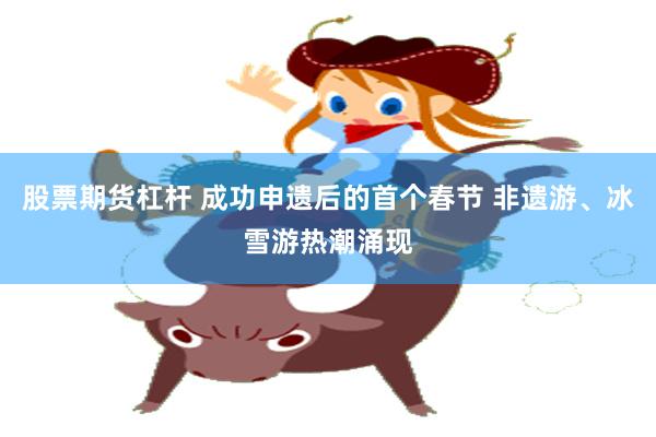 股票期货杠杆 成功申遗后的首个春节 非遗游、冰雪游热潮涌现