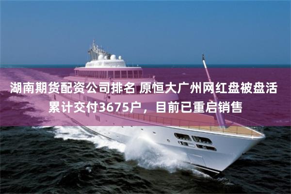 湖南期货配资公司排名 原恒大广州网红盘被盘活 累计交付3675户，目前已重启销售