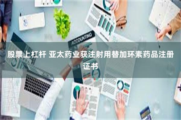 股票上杠杆 亚太药业获注射用替加环素药品注册证书