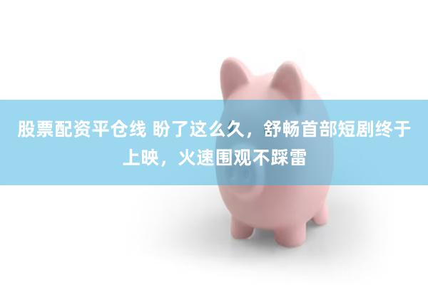 股票配资平仓线 盼了这么久，舒畅首部短剧终于上映，火速围观不踩雷