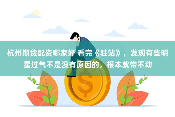 杭州期货配资哪家好 看完《驻站》，发现有些明星过气不是没有原因的，根本就带不动