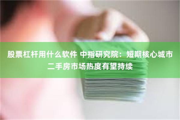 股票杠杆用什么软件 中指研究院：短期核心城市二手房市场热度有望持续