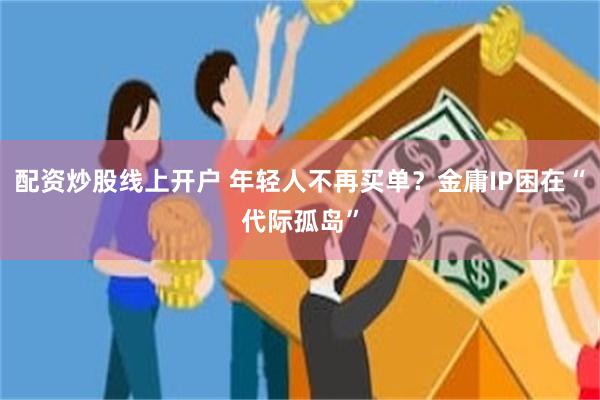 配资炒股线上开户 年轻人不再买单？金庸IP困在“代际孤岛”