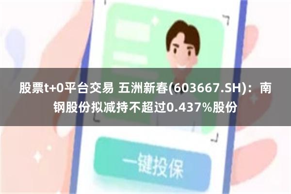 股票t+0平台交易 五洲新春(603667.SH)：南钢股份拟减持不超过0.437%股份