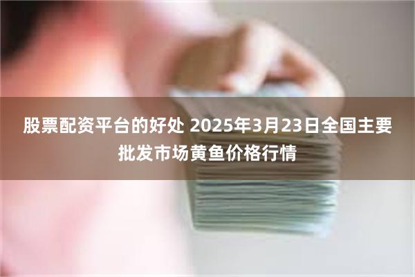 股票配资平台的好处 2025年3月23日全国主要批发市场黄鱼价格行情