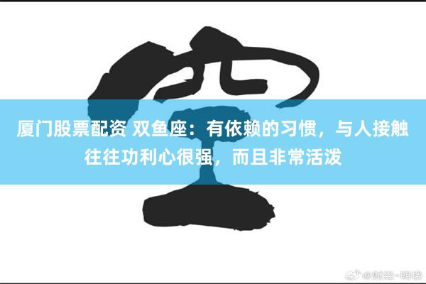 厦门股票配资 双鱼座：有依赖的习惯，与人接触往往功利心很强，而且非常活泼