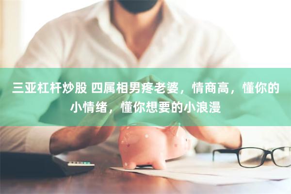 三亚杠杆炒股 四属相男疼老婆，情商高，懂你的小情绪，懂你想要的小浪漫
