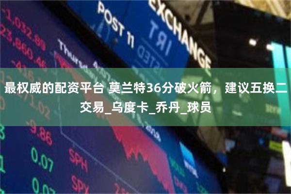 最权威的配资平台 莫兰特36分破火箭，建议五换二交易_乌度卡_乔丹_球员