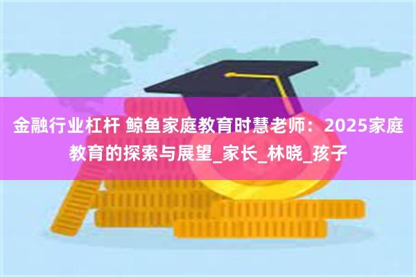 金融行业杠杆 鲸鱼家庭教育时慧老师：2025家庭教育的探索与展望_家长_林晓_孩子