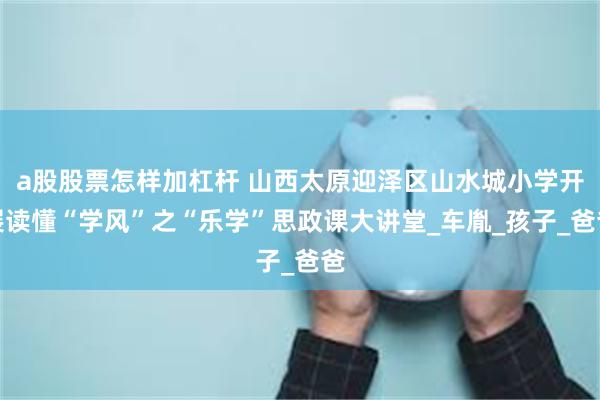 a股股票怎样加杠杆 山西太原迎泽区山水城小学开展读懂“学风”之“乐学”思政课大讲堂_车胤_孩子_爸爸