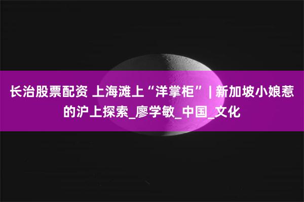 长治股票配资 上海滩上“洋掌柜” | 新加坡小娘惹的沪上探索_廖学敏_中国_文化
