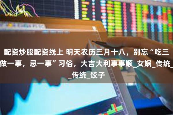 配资炒股配资线上 明天农历三月十八，别忘“吃三样，做一事，忌一事”习俗，大吉大利事事顺_女娲_传统_饺子