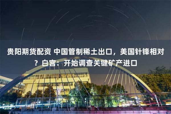 贵阳期货配资 中国管制稀土出口，美国针锋相对？白宫：开始调查关键矿产进口
