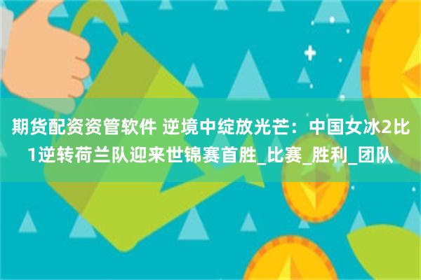 期货配资资管软件 逆境中绽放光芒：中国女冰2比1逆转荷兰队迎来世锦赛首胜_比赛_胜利_团队