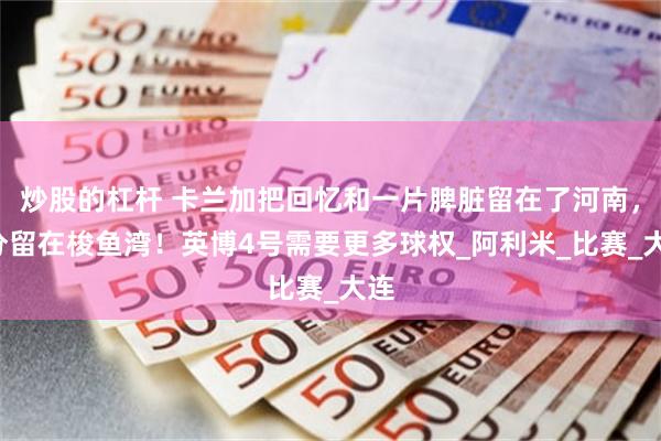 炒股的杠杆 卡兰加把回忆和一片脾脏留在了河南，3分留在梭鱼湾！英博4号需要更多球权_阿利米_比赛_大连