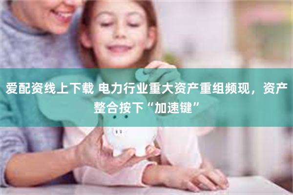 爱配资线上下载 电力行业重大资产重组频现，资产整合按下“加速键”