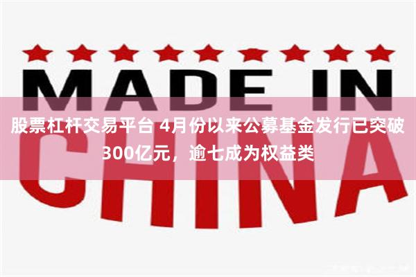 股票杠杆交易平台 4月份以来公募基金发行已突破300亿元，逾七成为权益类