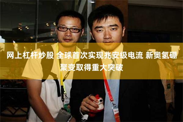 网上杠杆炒股 全球首次实现兆安级电流 新奥氢硼聚变取得重大突破