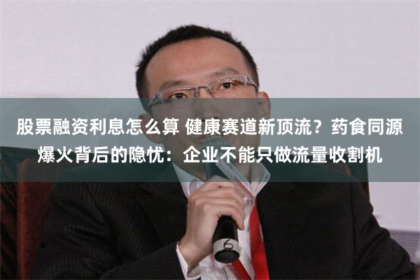 股票融资利息怎么算 健康赛道新顶流？药食同源爆火背后的隐忧：企业不能只做流量收割机