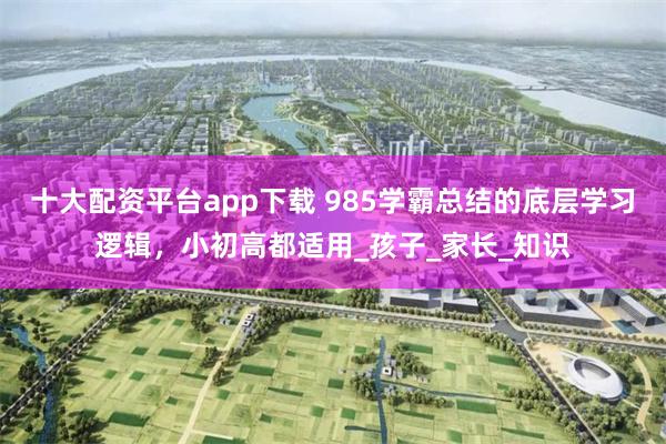 十大配资平台app下载 985学霸总结的底层学习逻辑，小初高都适用_孩子_家长_知识