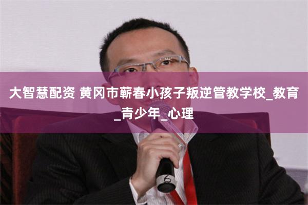 大智慧配资 黄冈市蕲春小孩子叛逆管教学校_教育_青少年_心理
