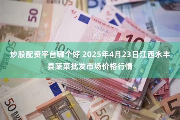 炒股配资平台哪个好 2025年4月23日江西永丰县蔬菜批发市场价格行情
