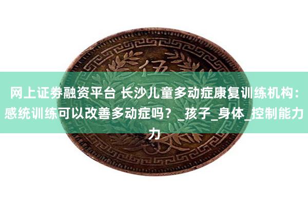 网上证劵融资平台 长沙儿童多动症康复训练机构：感统训练可以改善多动症吗？_孩子_身体_控制能力