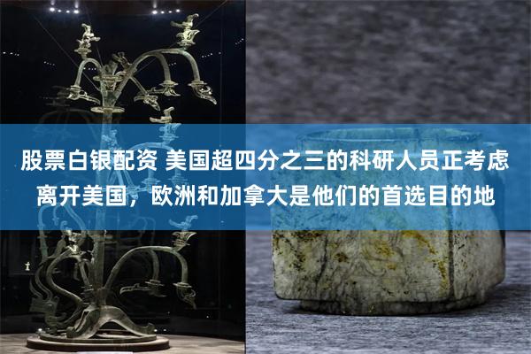 股票白银配资 美国超四分之三的科研人员正考虑离开美国，欧洲和加拿大是他们的首选目的地