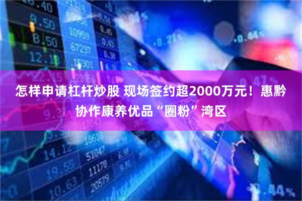 怎样申请杠杆炒股 现场签约超2000万元！惠黔协作康养优品“圈粉”湾区