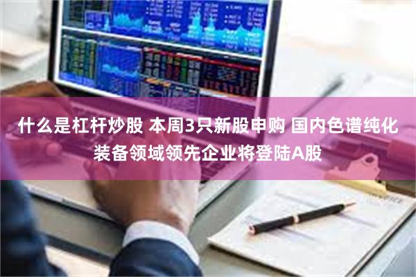 什么是杠杆炒股 本周3只新股申购 国内色谱纯化装备领域领先企业将登陆A股