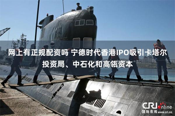 网上有正规配资吗 宁德时代香港IPO吸引卡塔尔投资局、中石化和高瓴资本