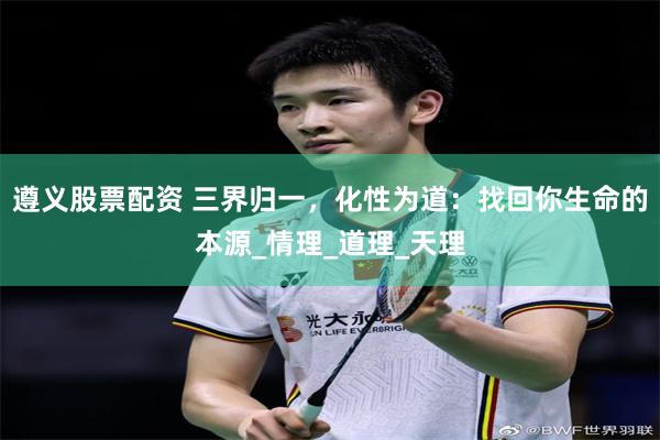 遵义股票配资 三界归一，化性为道：找回你生命的本源_情理_道理_天理