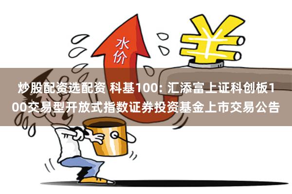 炒股配资选配资 科基100: 汇添富上证科创板100交易型开放式指数证券投资基金上市交易公告