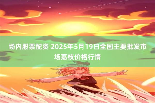 场内股票配资 2025年5月19日全国主要批发市场荔枝价格行情